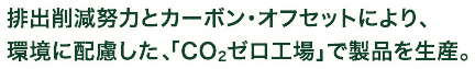 排出削減努力とカーボン・オフセットにより、環境に配慮した、「CO2ゼロ工場」で製品を生産。