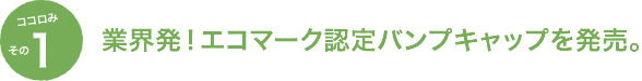 その1：業界発！エコマーク認定バンプキャップを発売。