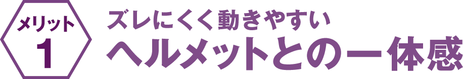 ズレにくく動きやすい ヘルメットとの一体感