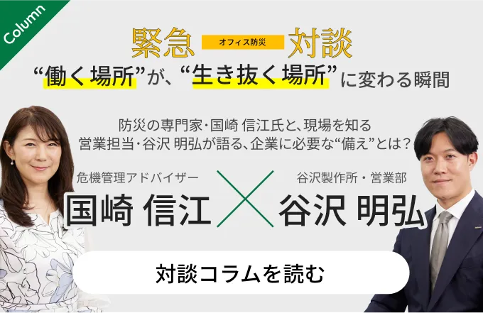 オフィス防災 緊急対談 働く場所が、生き抜く場所に変わる瞬間 防災の専門家・国崎信江氏と、現場を知る営業担当・谷沢昭弘が語る、企業に必要な備えとは？対談コラムを読む